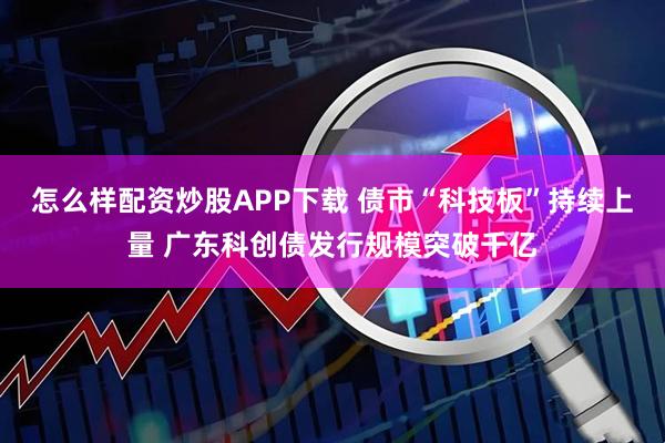 怎么样配资炒股APP下载 债市“科技板”持续上量 广东科创债发行规模突破千亿