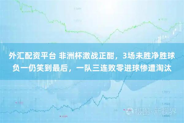 外汇配资平台 非洲杯激战正酣，3场未胜净胜球负一仍笑到最后，一队三连败零进球惨遭淘汰