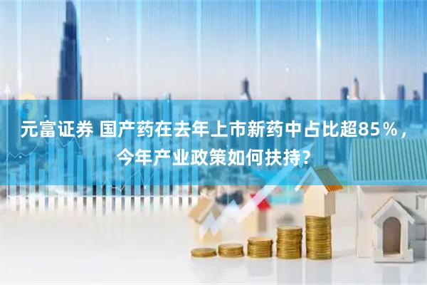 元富证券 国产药在去年上市新药中占比超85％，今年产业政策如何扶持？
